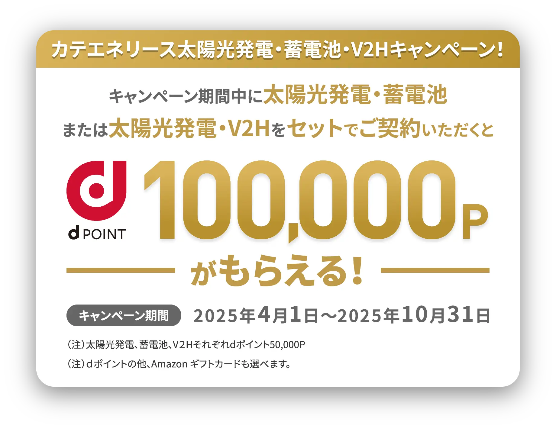 カテエネリース太陽光発電・蓄電池キャンペーン!キャンペーン期間中に 太陽光発電・蓄電池をセットでご契約いただくともれなく 楽天ポイントまたはPayPayポイント 100,000円相当 キャンペーン期間2024年7月1日~10月31日 (注1)太陽光発電、蓄電池でそれぞれ楽天ポイント50,000円相当またはPayPayポイント50,000P
