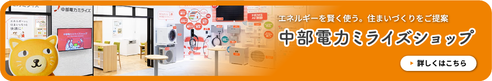エネルギーを賢く使う。住まいづくりをご提案 中部電力ミライズショップ 詳しくはこちら