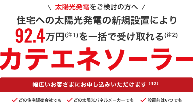 新築限定・太陽光発電をご検討の方へ 新築住宅への太陽光発電設置により入居前に92.4万円を一括で受け取れる カテエネソーラー 幅広いお客さまにお申込みいただけます どの住宅販売会社でも どの太陽光パネルメーカーでも 引き渡し前はいつでも