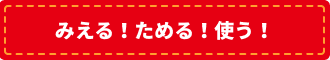 みえる！たまる！使う！