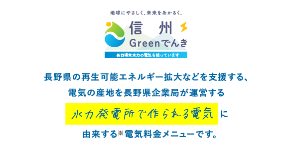 ⻑野県の再⽣可能エネルギー拡⼤などを⽀援する、電気の産地を長野県企業局が運営する水力発電所で作られる電気を活用した（注）電気料⾦メニューです。